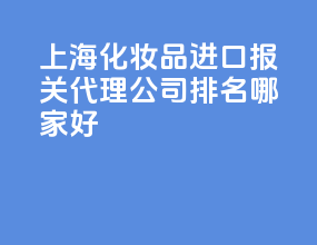 上海化妆品进口报关代理公司排名？哪家好？