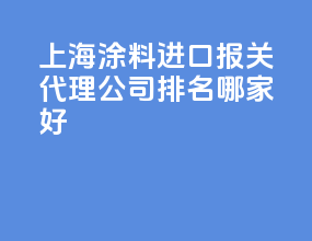上海涂料进口报关代理公司排名？哪家好？