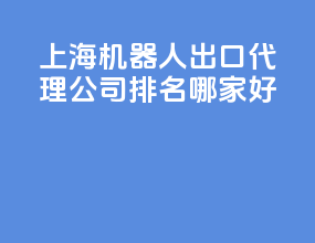 上海机器人出口代理公司排名？哪家好？