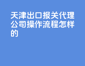 天津出口报关代理公司，操作流程怎样的？