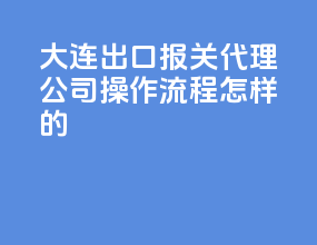 大连出口报关代理公司，操作流程怎样的？