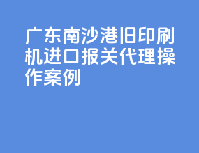 广东南沙港旧印刷机进口报关代理操作案例