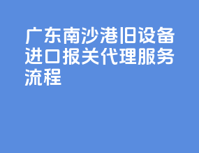 广东南沙港旧设备进口报关代理服务流程