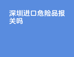 深圳进口危险品报关吗