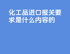 化工品进口报关要求是什么内容的