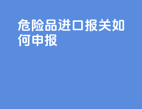 危险品进口报关如何申报