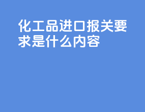 化工品进口报关要求是什么内容