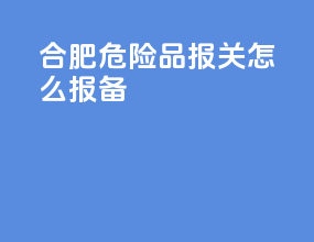 合肥危险品报关怎么报备