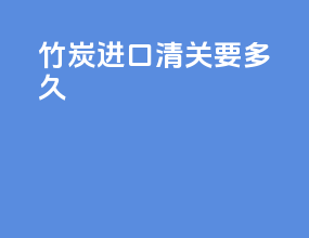 竹炭进口清关要多久