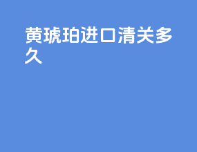 黄琥珀进口清关多久