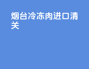 烟台冷冻肉进口清关