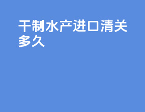 干制水产进口清关多久