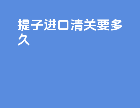 提子进口清关要多久