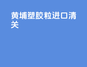 黄埔塑胶粒进口清关