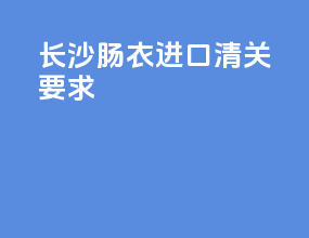长沙肠衣进口清关要求