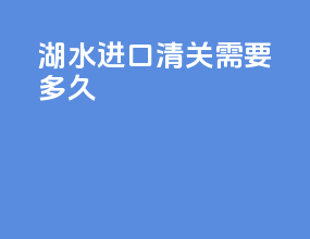 湖水进口清关需要多久