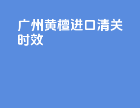 广州黄檀进口清关时效