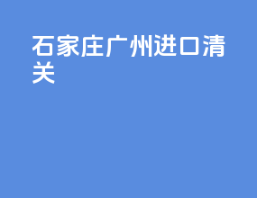 石家庄广州进口清关