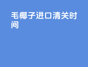 毛椰子进口清关时间