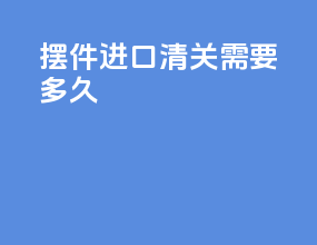 摆件进口清关需要多久