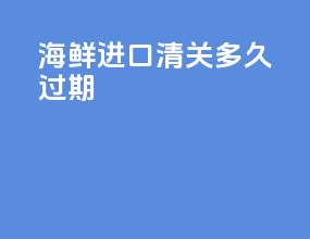 海鲜进口清关多久过期