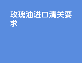 玫瑰油进口清关要求