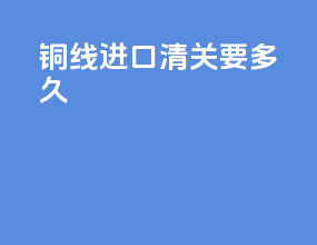 铜线进口清关要多久