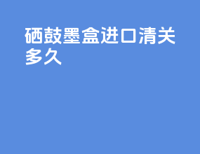 硒鼓墨盒进口清关多久
