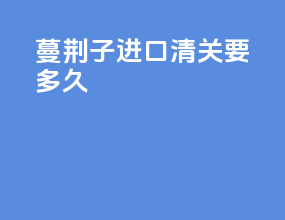 蔓荆子进口清关要多久