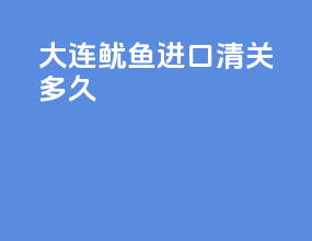 大连鱿鱼进口清关多久