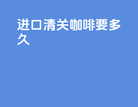进口清关咖啡要多久