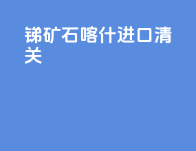锑矿石喀什进口清关