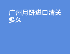 广州月饼进口清关多久