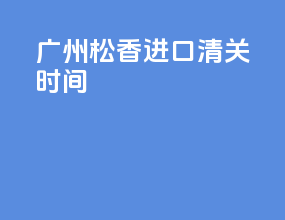 广州松香进口清关时间