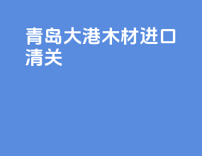 青岛大港木材进口清关