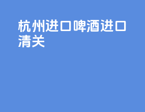 杭州进口啤酒进口清关