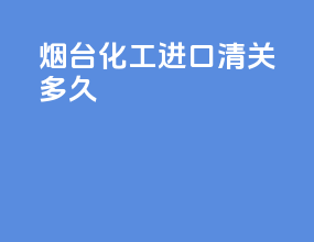 烟台化工进口清关多久