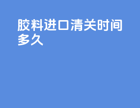 胶料进口清关时间多久