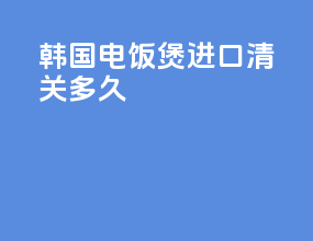 韩国电饭煲进口清关多久