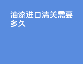 油漆进口清关需要多久