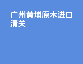 广州黄埔原木进口清关