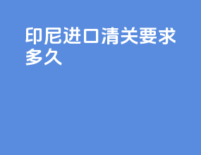 印尼进口清关要求多久