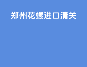 郑州花螺进口清关