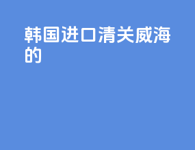 韩国进口清关威海的