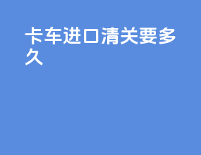 卡车进口清关要多久