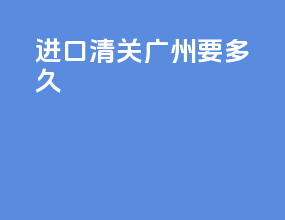 进口清关广州要多久
