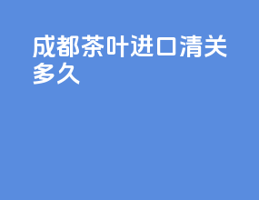 成都茶叶进口清关多久