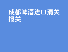成都啤酒进口清关报关