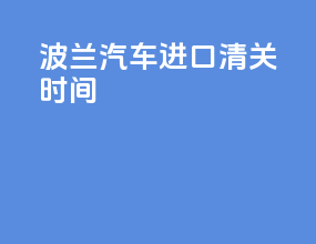 波兰汽车进口清关时间
