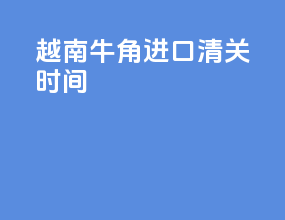 越南牛角进口清关时间